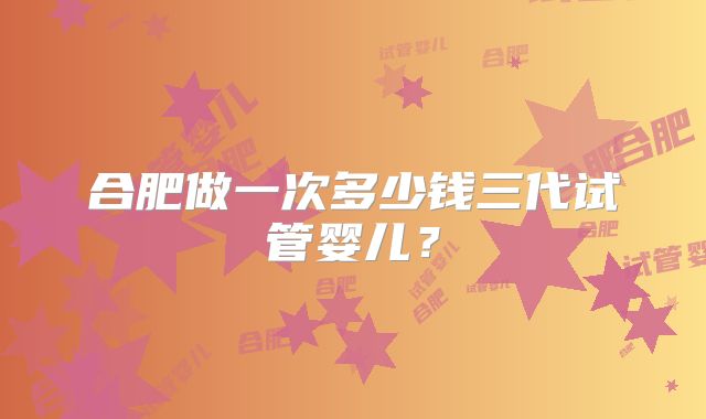合肥做一次多少钱三代试管婴儿？