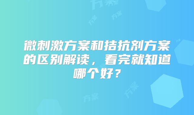 微刺激方案和拮抗剂方案的区别解读，看完就知道哪个好？