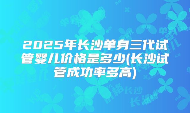 2025年长沙单身三代试管婴儿价格是多少(长沙试管成功率多高)