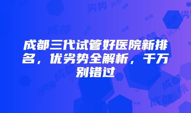 成都三代试管好医院新排名，优劣势全解析，千万别错过