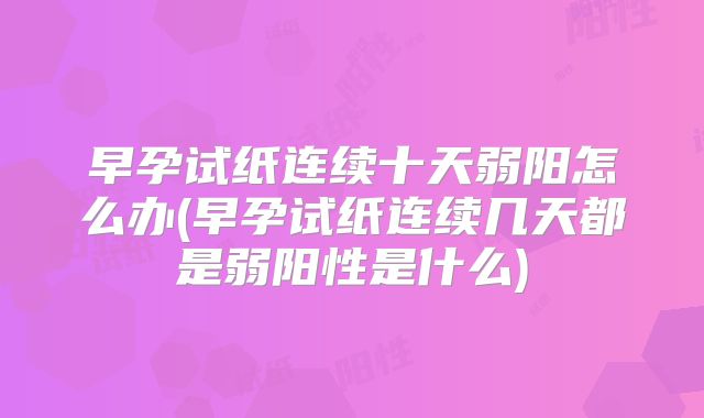 早孕试纸连续十天弱阳怎么办(早孕试纸连续几天都是弱阳性是什么)