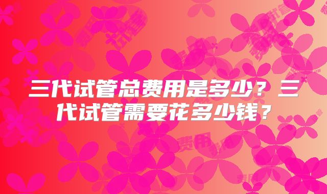 三代试管总费用是多少？三代试管需要花多少钱？
