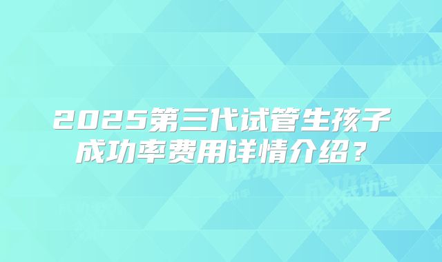 2025第三代试管生孩子成功率费用详情介绍？