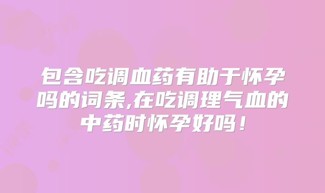 包含吃调血药有助于怀孕吗的词条,在吃调理气血的中药时怀孕好吗!