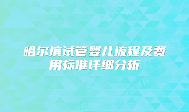 哈尔滨试管婴儿流程及费用标准详细分析