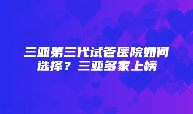 三亚第三代试管医院如何选择?三亚多家上榜