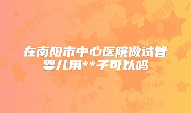 在南阳市中心医院做试管婴儿用**子可以吗