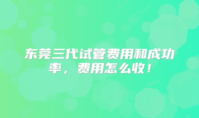 东莞三代试管费用和成功率,费用怎么收!
