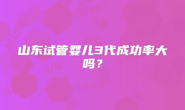 山东试管婴儿3代成功率大吗？
