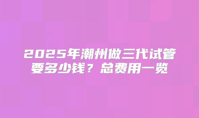 2025年潮州做三代试管要多少钱?总费用一览