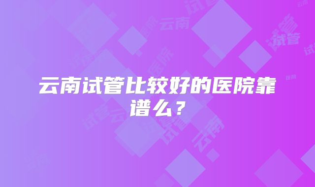 云南试管比较好的医院靠谱么？