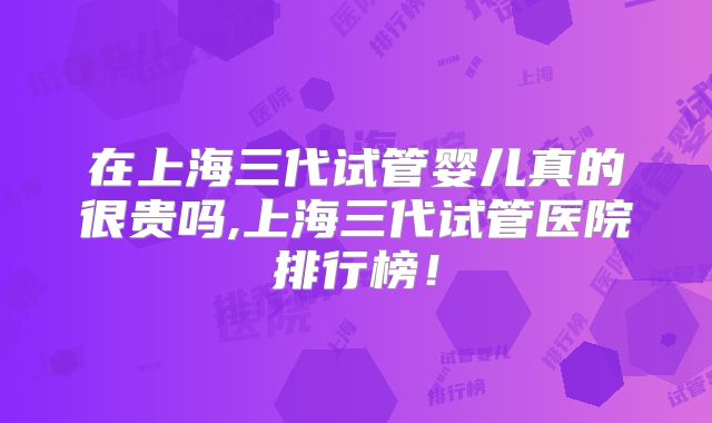 在上海三代试管婴儿真的很贵吗,上海三代试管医院排行榜！