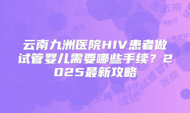 云南九洲医院HIV患者做试管婴儿需要哪些手续?2025最新攻略