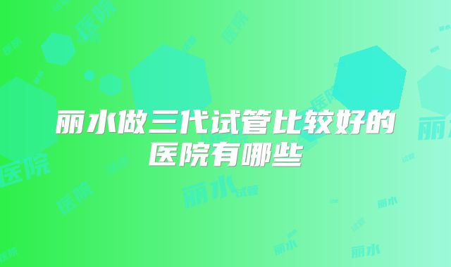 丽水做三代试管比较好的医院有哪些
