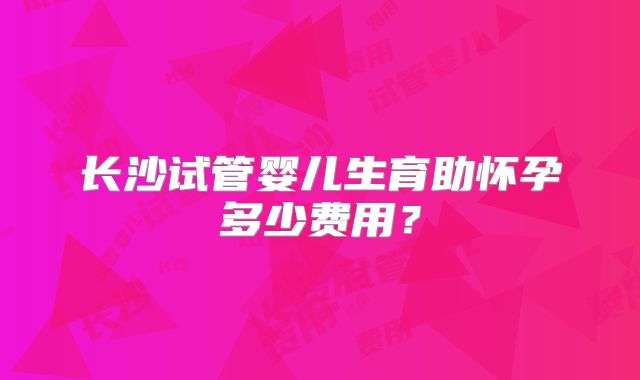 长沙试管婴儿生育助怀孕多少费用？