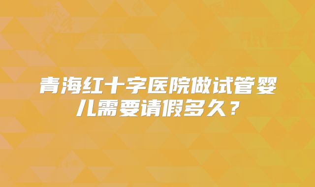 青海红十字医院做试管婴儿需要请假多久？
