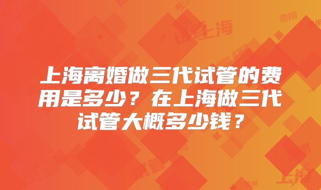 上海离婚做三代试管的费用是多少?在上海做三代试管大概多少钱?