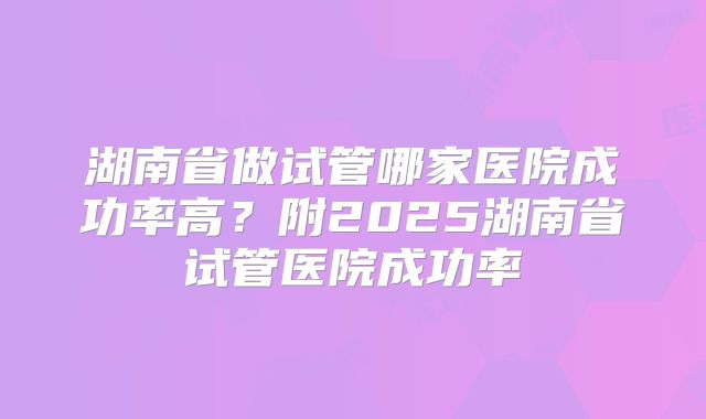 湖南省做试管哪家医院成功率高?附2025湖南省试管医院成功率