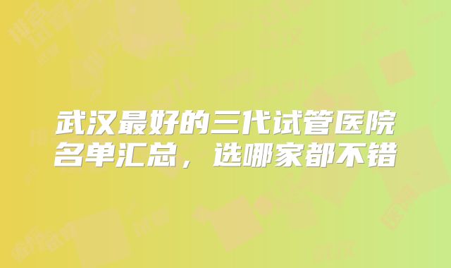 武汉最好的三代试管医院名单汇总,选哪家都不错