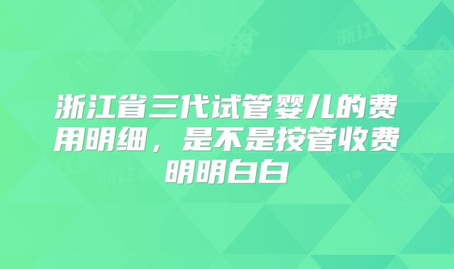浙江省三代试管婴儿的费用明细,是不是按管收费明明白白