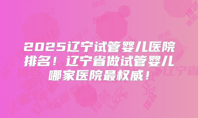 2025辽宁试管婴儿医院排名!辽宁省做试管婴儿哪家医院最权威!