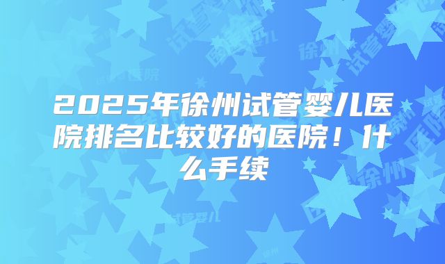 2025年徐州试管婴儿医院排名比较好的医院！什么手续
