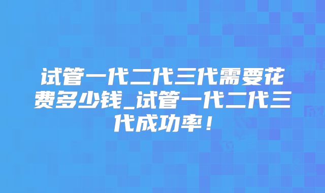 试管一代二代三代需要花费多少钱_试管一代二代三代成功率！