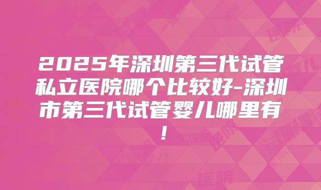 2025年深圳第三代试管私立医院哪个比较好-深圳市第三代试管婴儿哪里有!
