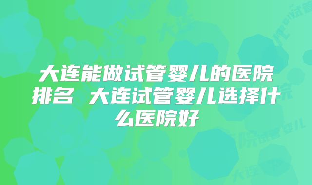 大连能做试管婴儿的医院排名 大连试管婴儿选择什么医院好