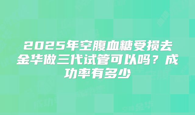 2025年空腹血糖受损去金华做三代试管可以吗?成功率有多少