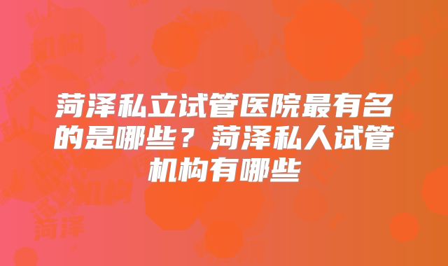 菏泽私立试管医院最有名的是哪些？菏泽私人试管机构有哪些