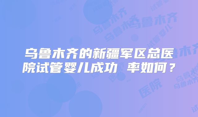 乌鲁木齐的新疆军区总医院试管婴儿成功 率如何？