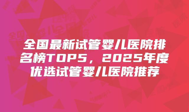 全国最新试管婴儿医院排名榜TOP5,2025年度优选试管婴儿医院推荐