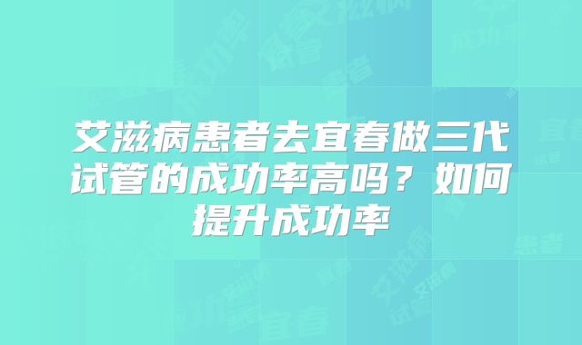 艾滋病患者去宜春做三代试管的成功率高吗？如何提升成功率