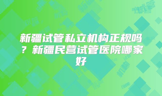 新疆试管私立机构正规吗？新疆民营试管医院哪家好