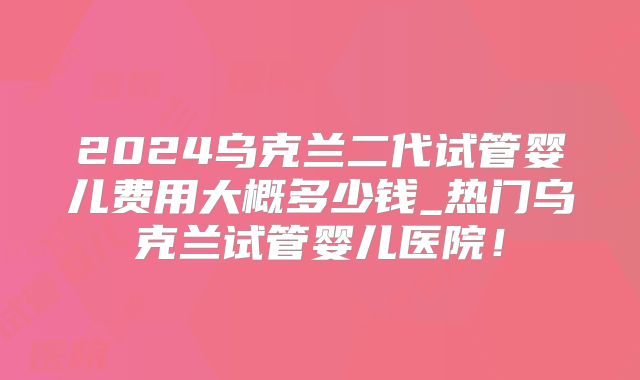 2024乌克兰二代试管婴儿费用大概多少钱_热门乌克兰试管婴儿医院!