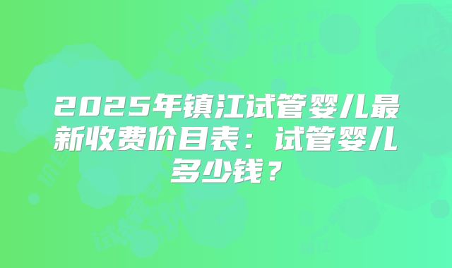 2025年镇江试管婴儿最新收费价目表：试管婴儿多少钱？