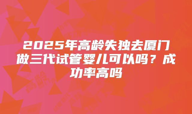 2025年高龄失独去厦门做三代试管婴儿可以吗?成功率高吗