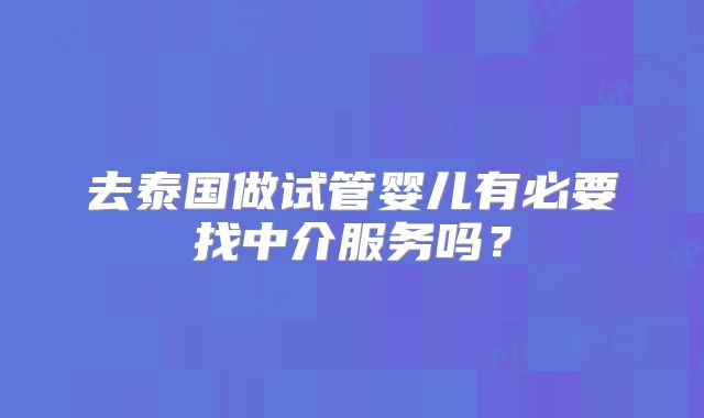 去泰国做试管婴儿有必要找中介服务吗？