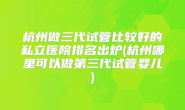 杭州做三代试管比较好的私立医院排名出炉(杭州哪里可以做第三代试管婴儿)