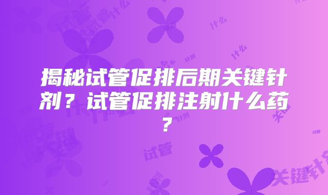 揭秘试管促排后期关键针剂?试管促排注射什么药?