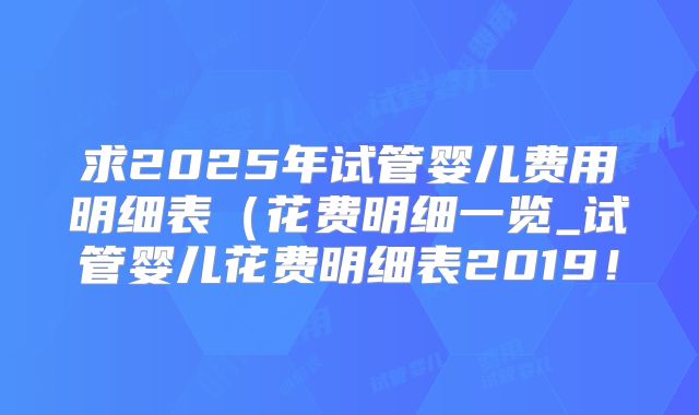 求2025年试管婴儿费用明细表(花费明细一览_试管婴儿花费明细表2019!