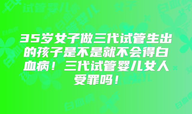 35岁女子做三代试管生出的孩子是不是就不会得白血病!三代试管婴儿女人受罪吗!