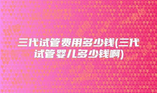 三代试管费用多少钱(三代试管婴儿多少钱啊)