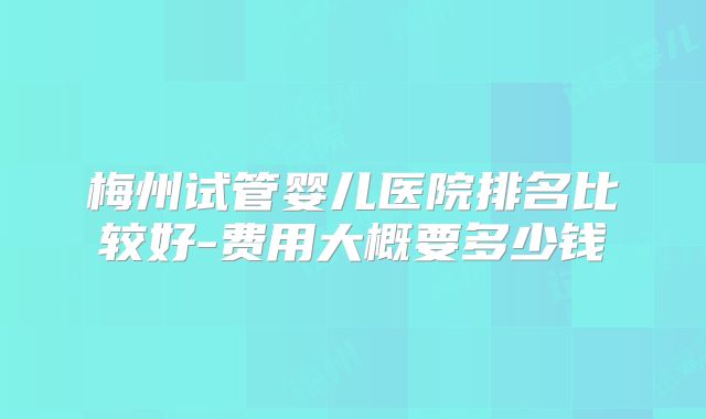 梅州试管婴儿医院排名比较好-费用大概要多少钱