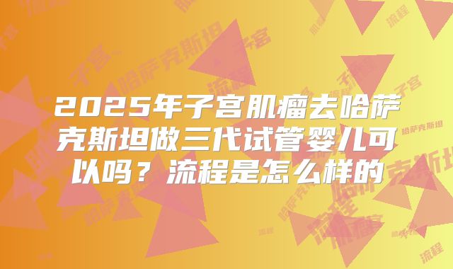 2025年子宫肌瘤去哈萨克斯坦做三代试管婴儿可以吗?流程是怎么样的