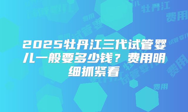 2025牡丹江三代试管婴儿一般要多少钱?费用明细抓紧看