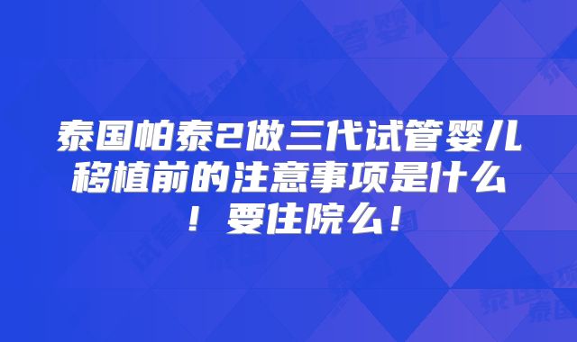 泰国帕泰2做三代试管婴儿移植前的注意事项是什么！要住院么！