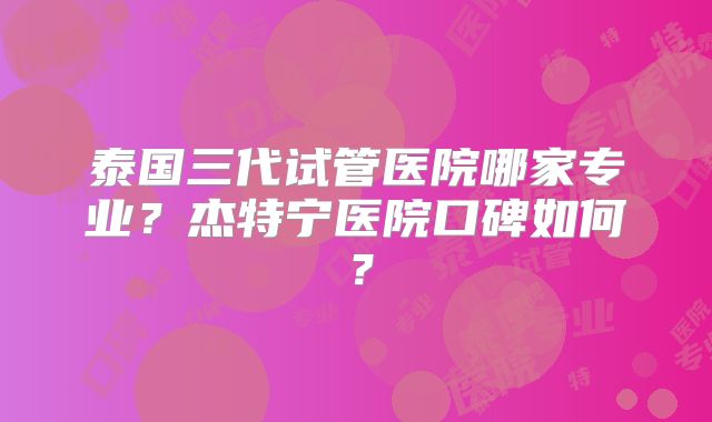 泰国三代试管医院哪家专业？杰特宁医院口碑如何？