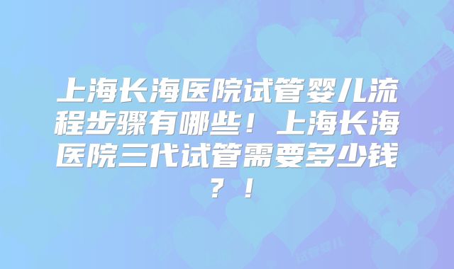 上海长海医院试管婴儿流程步骤有哪些!上海长海医院三代试管需要多少钱?!